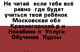 Не читай, если тебе всё равно, где будет учиться твой ребёнок - Московская обл., Красногорский р-н, Нахабино п. Услуги » Обучение. Курсы   